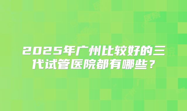 2025年广州比较好的三代试管医院都有哪些？