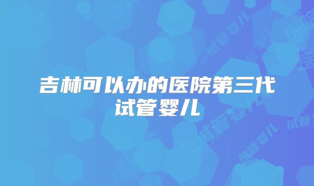 吉林可以办的医院第三代试管婴儿