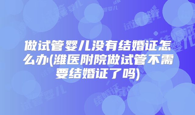 做试管婴儿没有结婚证怎么办(潍医附院做试管不需要结婚证了吗)