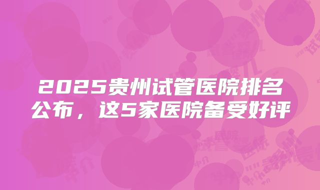 2025贵州试管医院排名公布，这5家医院备受好评