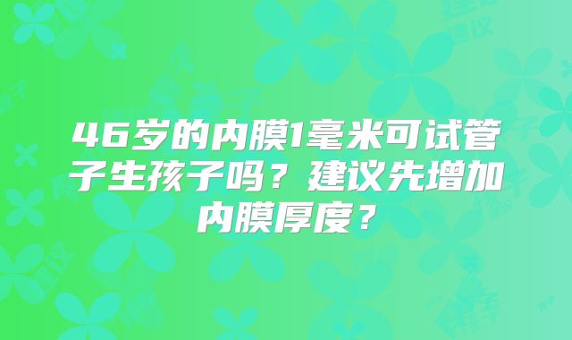 46岁的内膜1毫米可试管子生孩子吗?建议先增加内膜厚度?