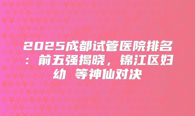 2025成都试管医院排名：前五强揭晓，锦江区妇幼 等神仙对决