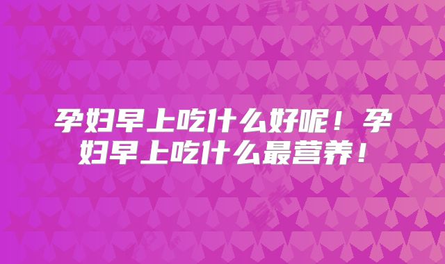 孕妇早上吃什么好呢!孕妇早上吃什么最营养!
