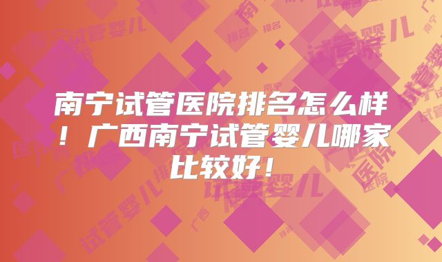 南宁试管医院排名怎么样！广西南宁试管婴儿哪家比较好！