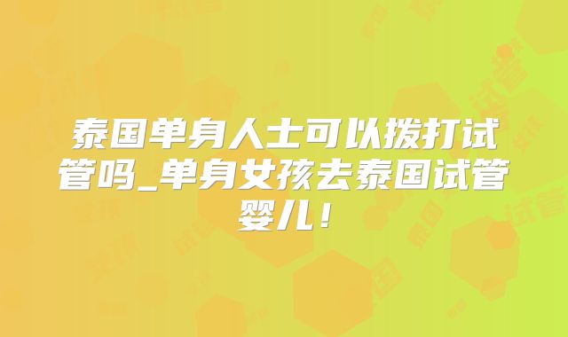 泰国单身人士可以拨打试管吗_单身女孩去泰国试管婴儿!