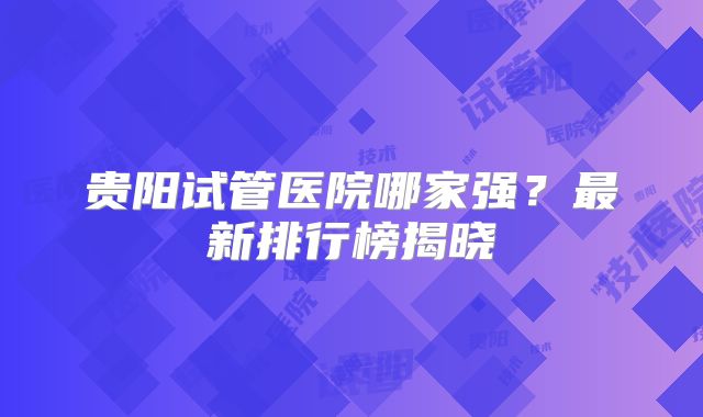 贵阳试管医院哪家强?最新排行榜揭晓