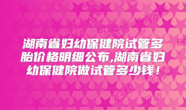 湖南省妇幼保健院试管多胎价格明细公布,湖南省妇幼保健院做试管多少钱！