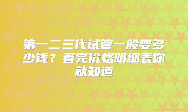 第一二三代试管一般要多少钱?看完价格明细表你就知道
