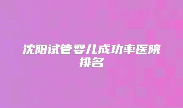 沈阳试管婴儿成功率医院排名