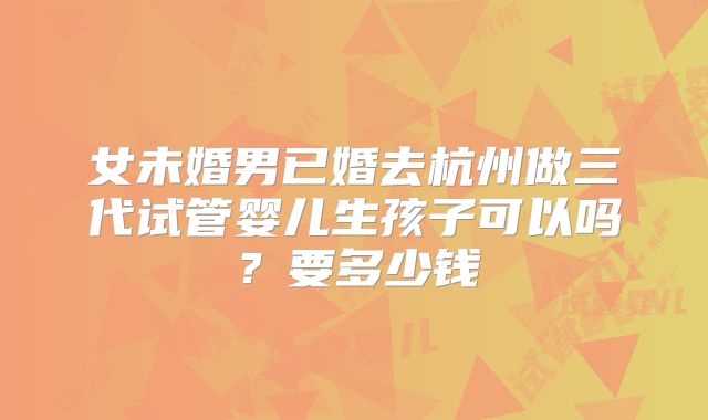 女未婚男已婚去杭州做三代试管婴儿生孩子可以吗？要多少钱