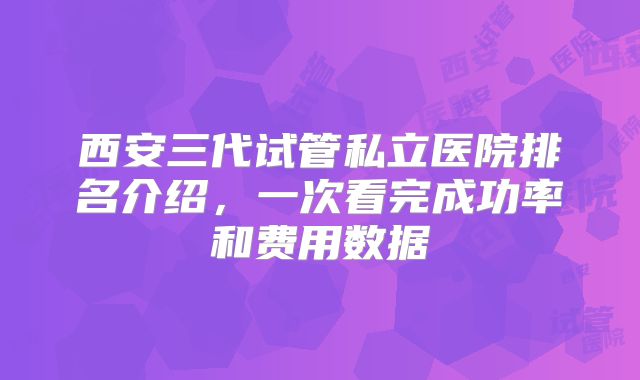 西安三代试管私立医院排名介绍,一次看完成功率和费用数据