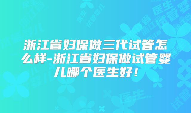浙江省妇保做三代试管怎么样-浙江省妇保做试管婴儿哪个医生好！