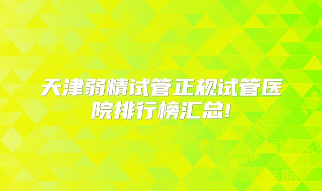 天津弱精试管正规试管医院排行榜汇总!