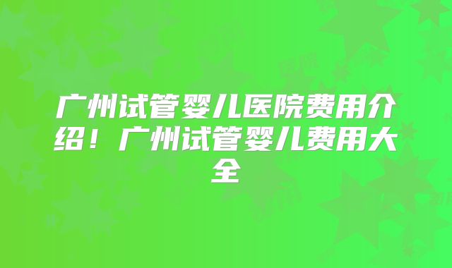 广州试管婴儿医院费用介绍！广州试管婴儿费用大全