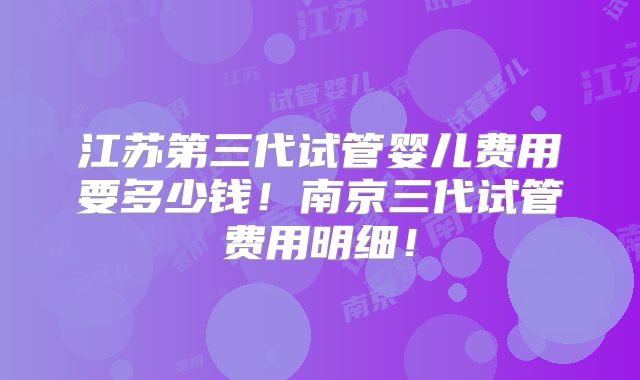 江苏第三代试管婴儿费用要多少钱！南京三代试管费用明细！