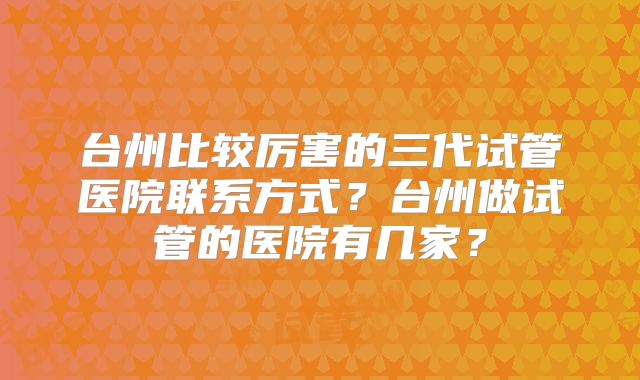 台州比较厉害的三代试管医院联系方式?台州做试管的医院有几家?