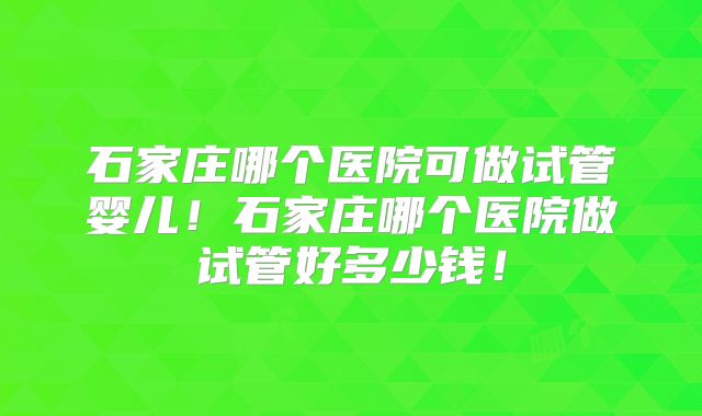 石家庄哪个医院可做试管婴儿！石家庄哪个医院做试管好多少钱！