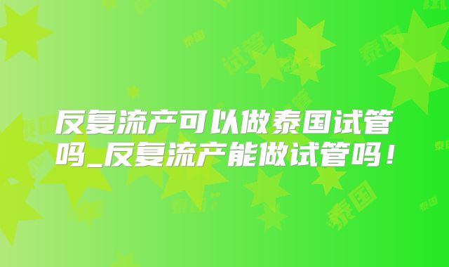 反复流产可以做泰国试管吗_反复流产能做试管吗！
