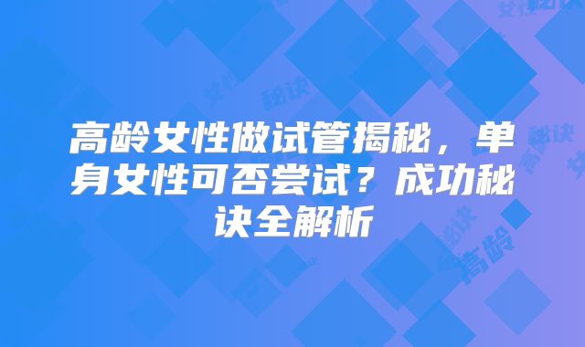 高龄女性做试管揭秘，单身女性可否尝试？成功秘诀全解析