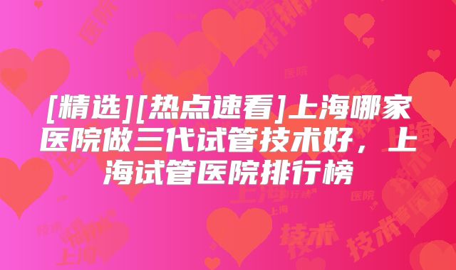 [精选][热点速看]上海哪家医院做三代试管技术好，上海试管医院排行榜