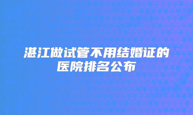 湛江做试管不用结婚证的医院排名公布