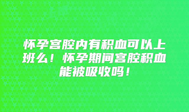 怀孕宫腔内有积血可以上班么！怀孕期间宫腔积血能被吸收吗！