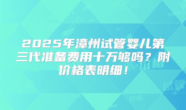 2025年漳州试管婴儿第三代准备费用十万够吗？附价格表明细！