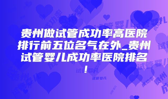 贵州做试管成功率高医院排行前五位名气在外_贵州试管婴儿成功率医院排名！
