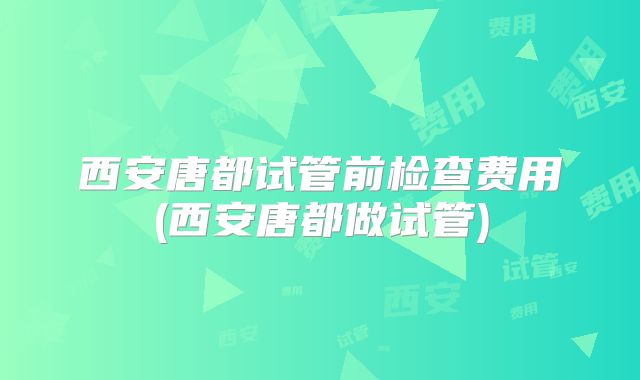 西安唐都试管前检查费用(西安唐都做试管)