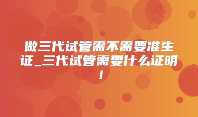 做三代试管需不需要准生证_三代试管需要什么证明！