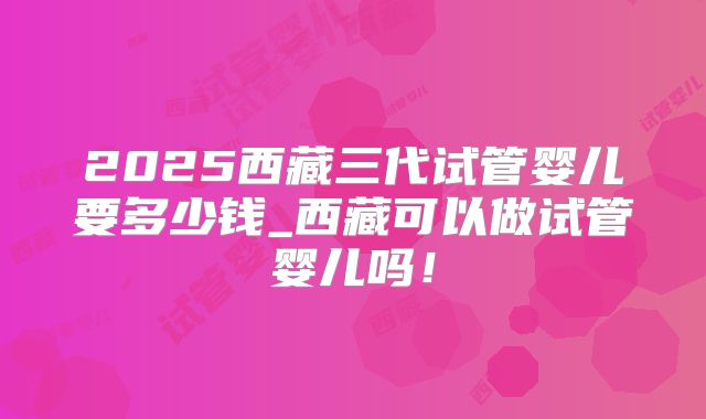 2025西藏三代试管婴儿要多少钱_西藏可以做试管婴儿吗！