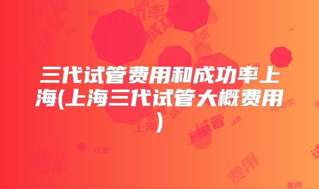 三代试管费用和成功率上海(上海三代试管大概费用)