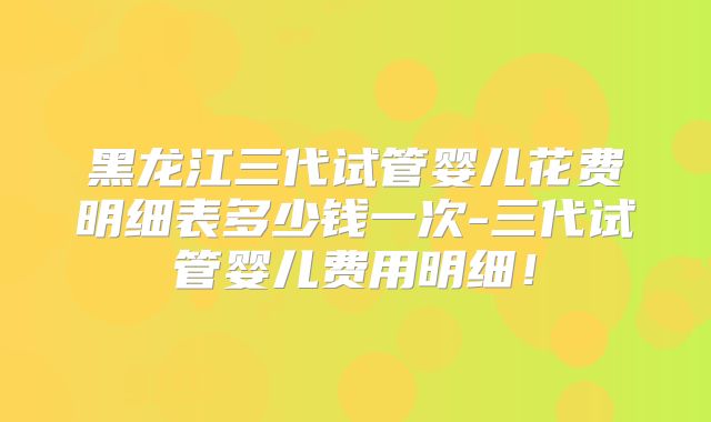 黑龙江三代试管婴儿花费明细表多少钱一次-三代试管婴儿费用明细！