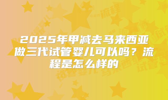 2025年甲减去马来西亚做三代试管婴儿可以吗?流程是怎么样的
