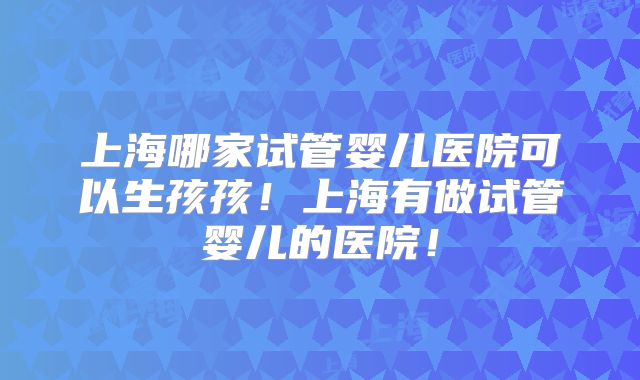 上海哪家试管婴儿医院可以生孩孩！上海有做试管婴儿的医院！
