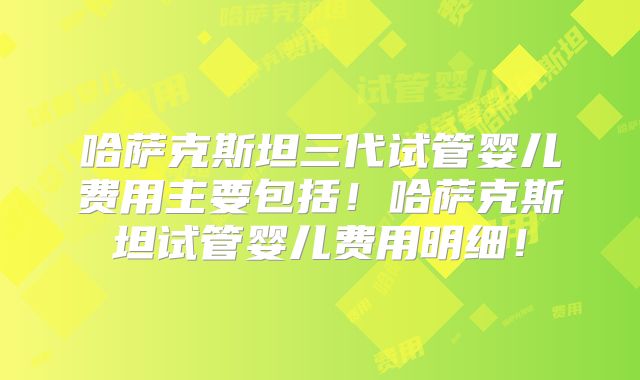 哈萨克斯坦三代试管婴儿费用主要包括!哈萨克斯坦试管婴儿费用明细!