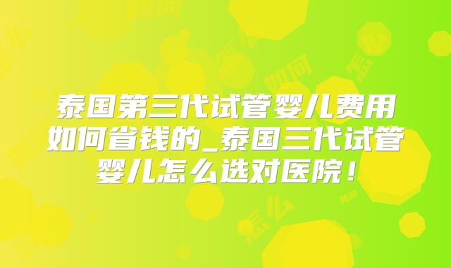 泰国第三代试管婴儿费用如何省钱的_泰国三代试管婴儿怎么选对医院!
