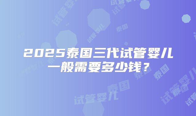 2025泰国三代试管婴儿一般需要多少钱?