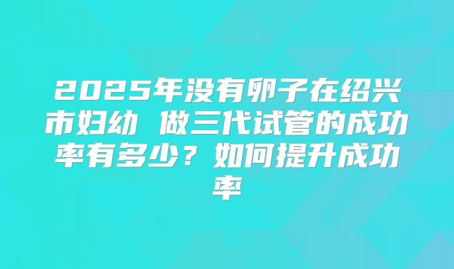2025年没有卵子在绍兴市妇幼 做三代试管的成功率有多少?如何提升成功率
