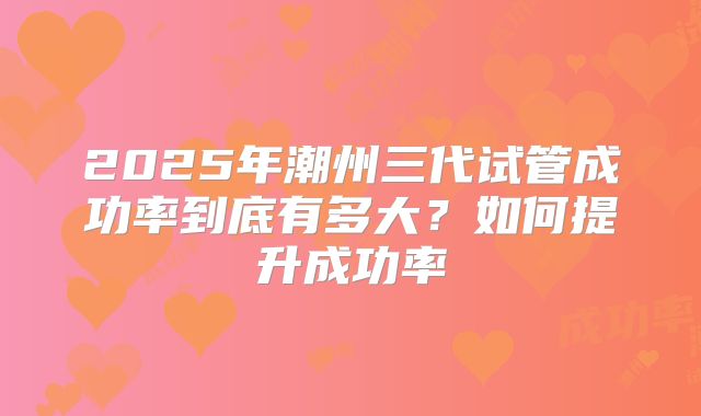 2025年潮州三代试管成功率到底有多大？如何提升成功率