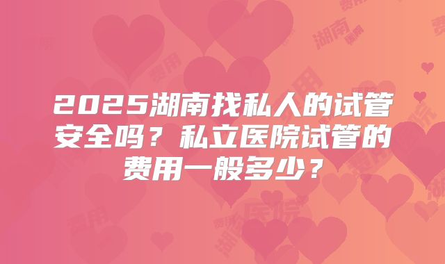 2025湖南找私人的试管安全吗？私立医院试管的费用一般多少？