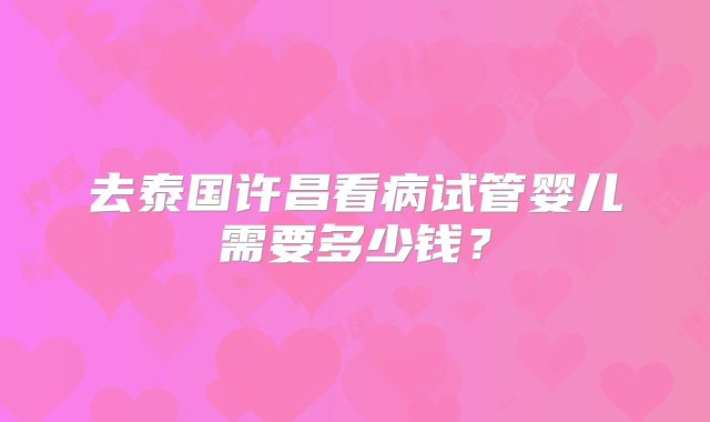 去泰国许昌看病试管婴儿需要多少钱？