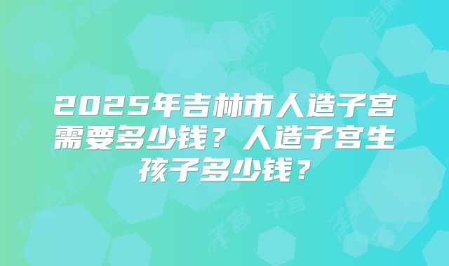 2025年吉林市人造子宫需要多少钱？人造子宫生孩子多少钱？