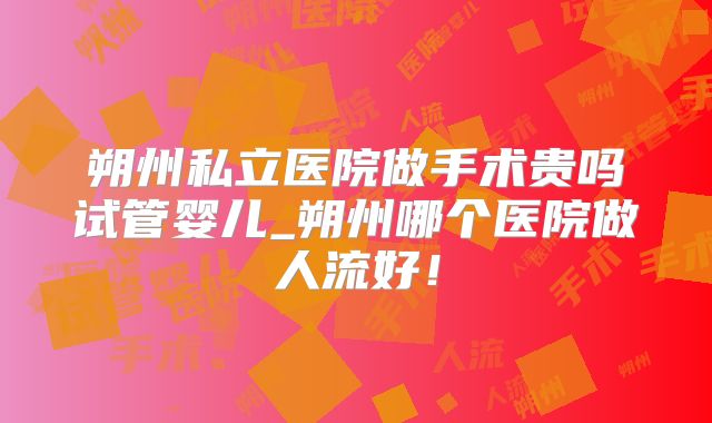 朔州私立医院做手术贵吗试管婴儿_朔州哪个医院做人流好！