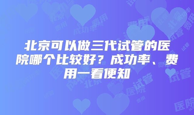 北京可以做三代试管的医院哪个比较好?成功率、费用一看便知