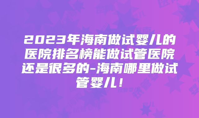 2023年海南做试婴儿的医院排名榜能做试管医院还是很多的-海南哪里做试管婴儿！