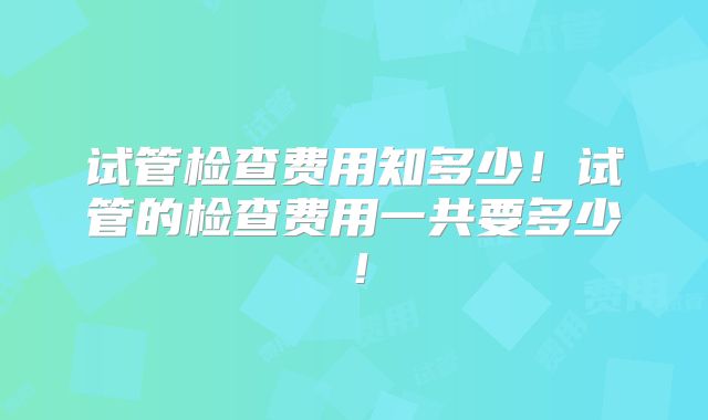 试管检查费用知多少!试管的检查费用一共要多少!