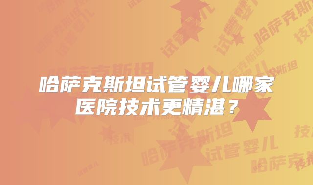 哈萨克斯坦试管婴儿哪家医院技术更精湛?