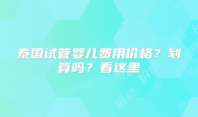 泰国试管婴儿费用价格？划算吗？看这里