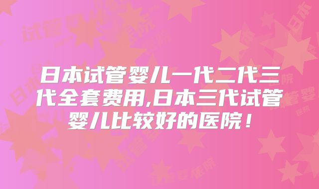 日本试管婴儿一代二代三代全套费用,日本三代试管婴儿比较好的医院！